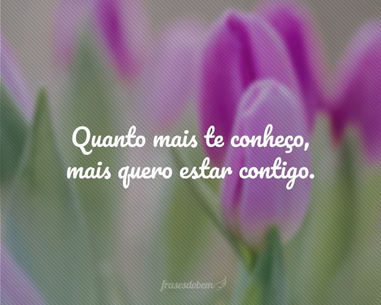 Quanto mais te conheço, mais quero estar contigo.