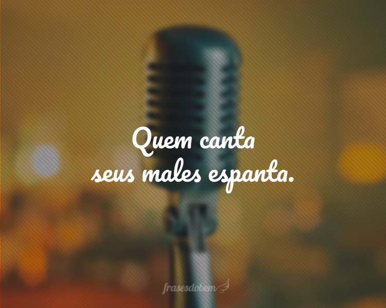 Quem canta seus males espanta.