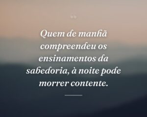 Quem de manhã compreendeu os ensinamentos da sabedoria, à noite pode morrer contente.