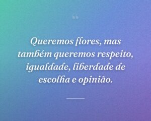 Queremos flores, mas também queremos respeito, igualdade, liberdade de escolha e opinião.