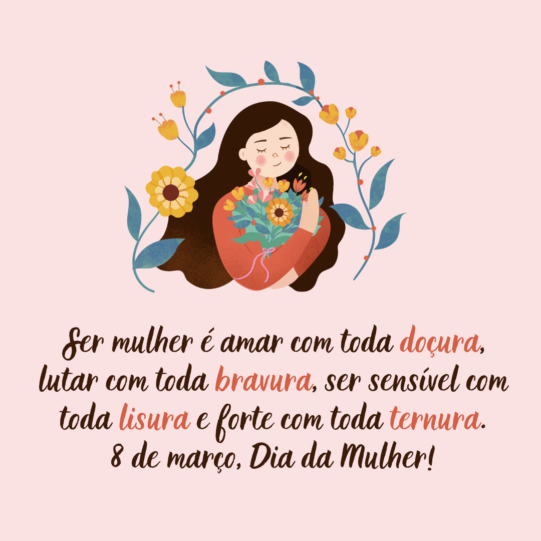 Ser mulher é amar com toda doçura, lutar com toda bravura, ser sensível com toda lisura e forte com toda ternura. 8 de março, Dia da Mulher!