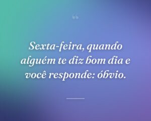 Sexta-feira, quando alguém te diz bom dia e você responde: óbvio.
