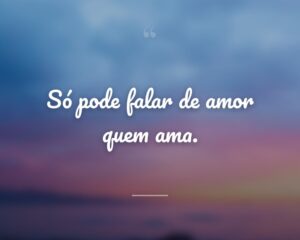 Só pode falar de amor quem ama.