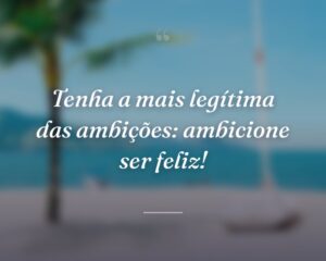 Tenha a mais legítima das ambições: ambicione ser feliz!