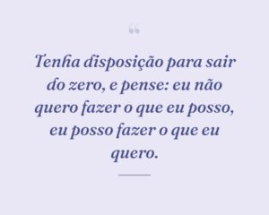 Tenha disposição para sair do zero, e pense: eu não quero fazer o que eu posso, eu posso fazer o que eu quero.