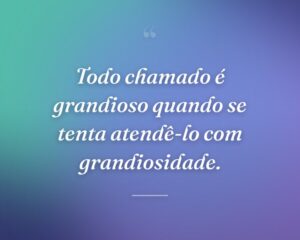 Todo chamado é grandioso quando se tenta atendê-lo com grandiosidade.