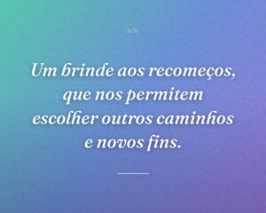 Um brinde aos recomeços, que nos permitem escolher outros caminhos e novos fins.
