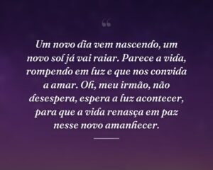Um novo dia vem nascendo, um novo sol já vai raiar. Parece a vida, rompendo em luz e que nos convida a amar. Oh, meu irmão, não desespera, espera a luz acontecer, para que a vida renasça em paz nesse novo amanhecer.