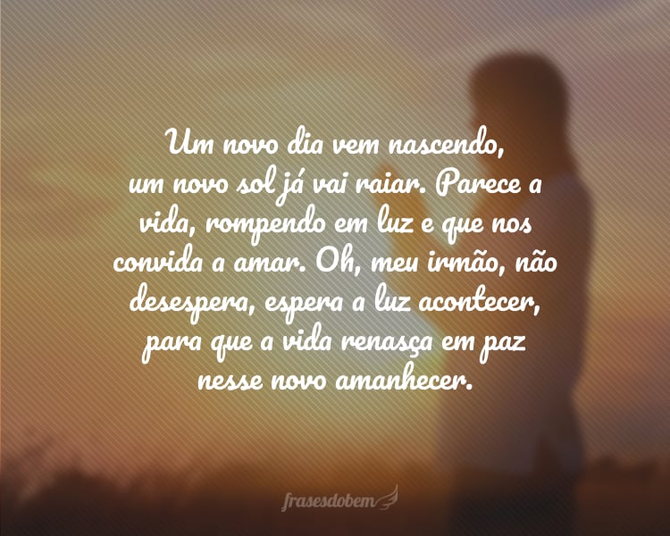 Um novo dia vem nascendo, um novo sol já vai raiar. Parece a vida, rompendo em luz e que nos convida a amar. Oh, meu irmão, não desespera, espera a luz acontecer, para que a vida renasça em paz nesse novo amanhecer.