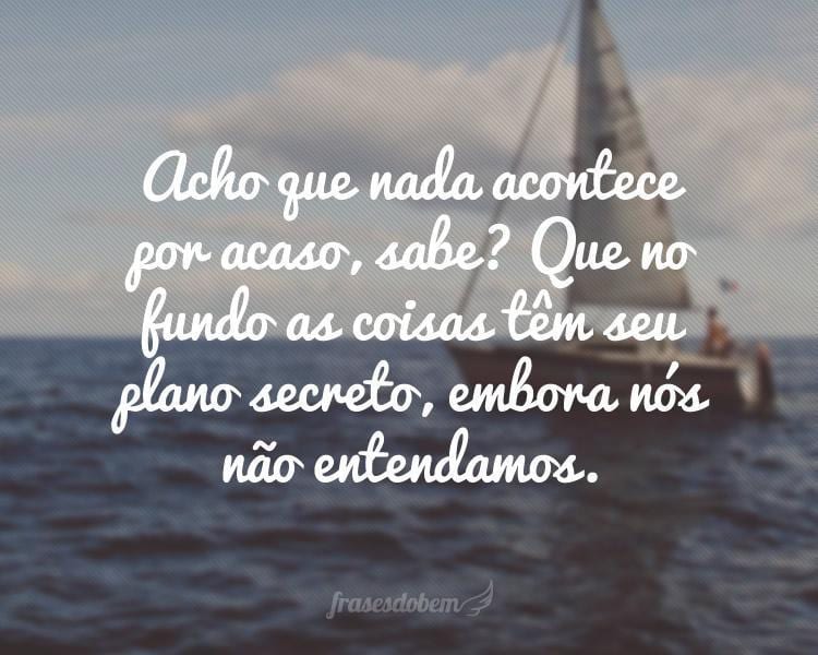 Acho que nada acontece por acaso, sabe? Que no fundo as coisas têm seu plano secreto, embora nós não entendamos.