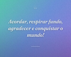 Acordar, respirar fundo, agradecer e conquistar o mundo!