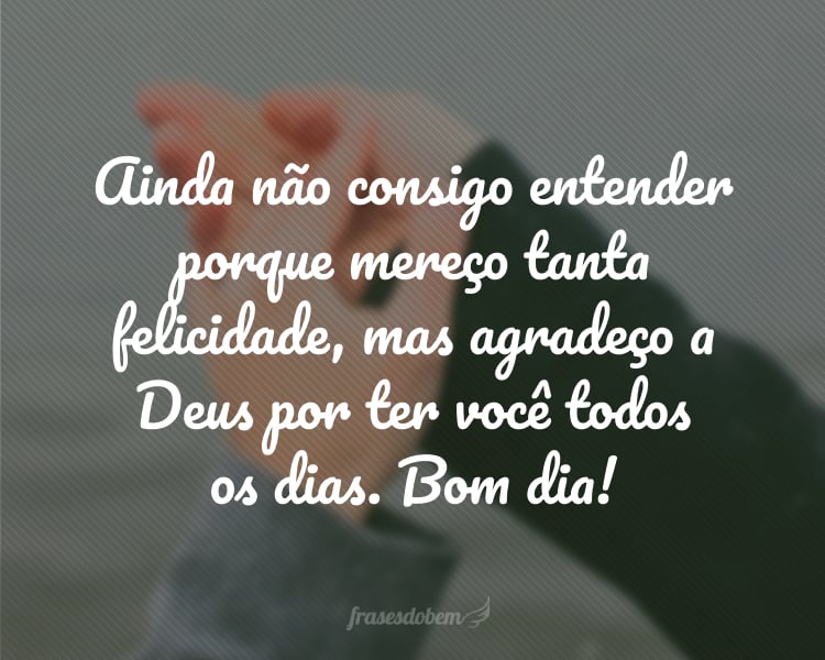 Ainda não consigo entender porque mereço tanta felicidade, mas agradeço a Deus por ter você todos os dias. Bom dia!