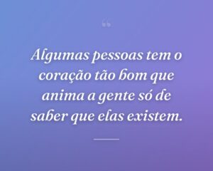 Algumas pessoas tem o coração tão bom que anima a gente só de saber que elas existem.