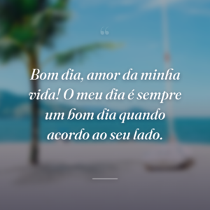 Bom dia, amor da minha vida! O meu dia é sempre um bom dia quando acordo ao seu lado.