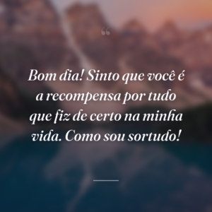 Bom dia! Sinto que você é a recompensa por tudo que fiz de certo na minha vida. Como sou sortudo!