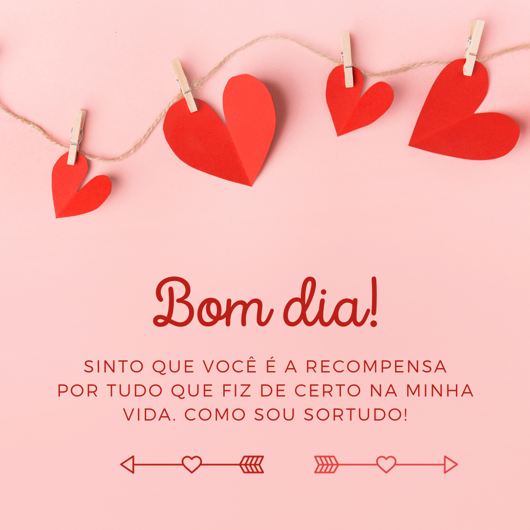 Bom dia! Sinto que você é a recompensa por tudo que fiz de certo na minha vida. Como sou sortudo!