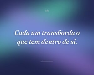 Cada um transborda o que tem dentro de si.