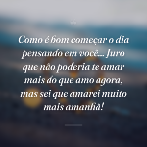 Como é bom começar o dia pensando em você... Juro que não poderia te amar mais do que amo agora, mas sei que amarei muito mais amanhã!