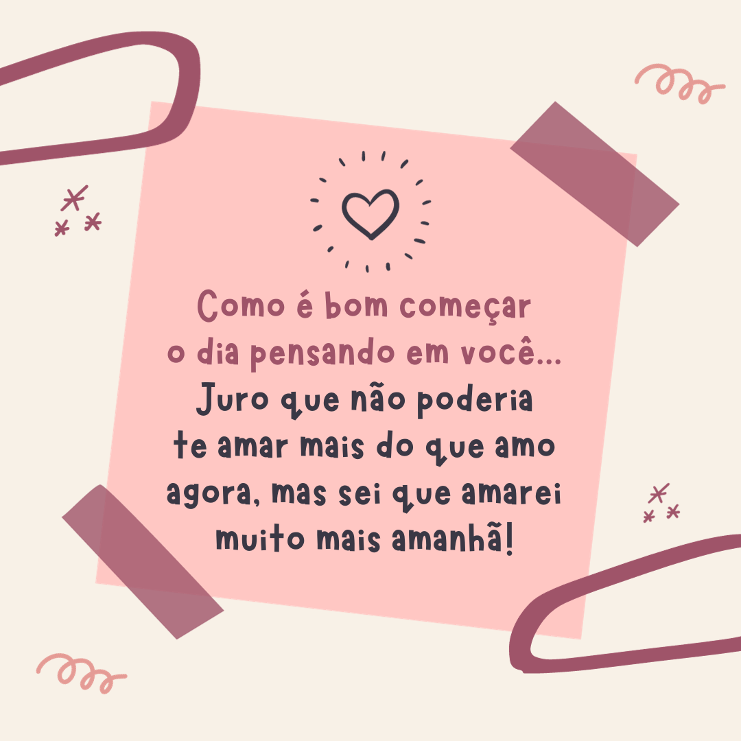 Como é bom começar o dia pensando em você... Juro que não poderia te amar mais do que amo agora, mas sei que amarei muito mais amanhã!