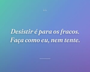 Desistir é para os fracos. Faça como eu, nem tente.