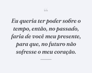 Eu queria ter poder sobre o tempo, então, no passado, faria de você meu presente, para que, no futuro não sofresse o meu coração.