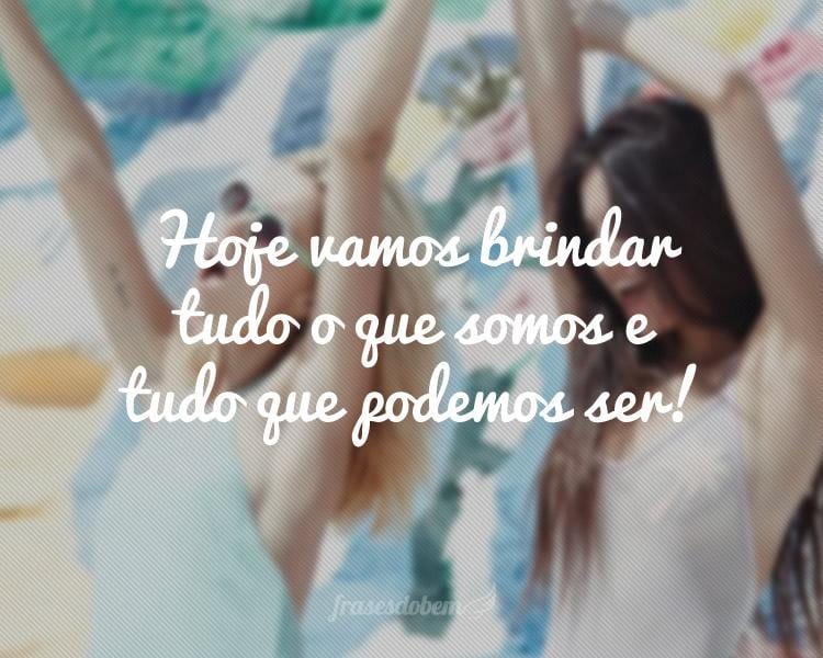 Hoje vamos brindar tudo o que somos e tudo que podemos ser!