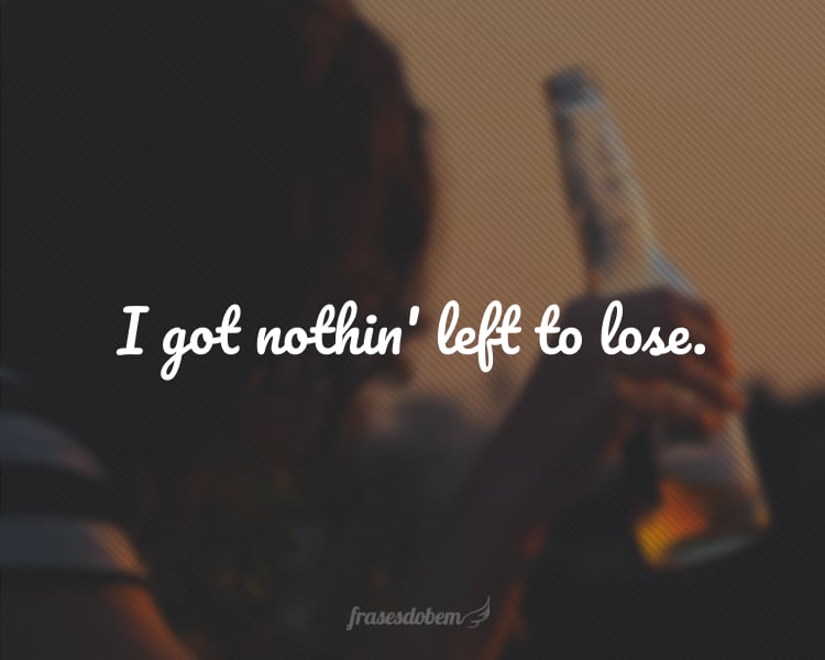 I got nothin' left to lose.
(Não tenho mais nada a perder.)