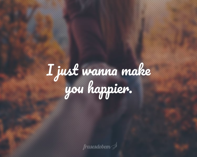 I just wanna make you happier.
(Eu só quero te fazer mais feliz.)