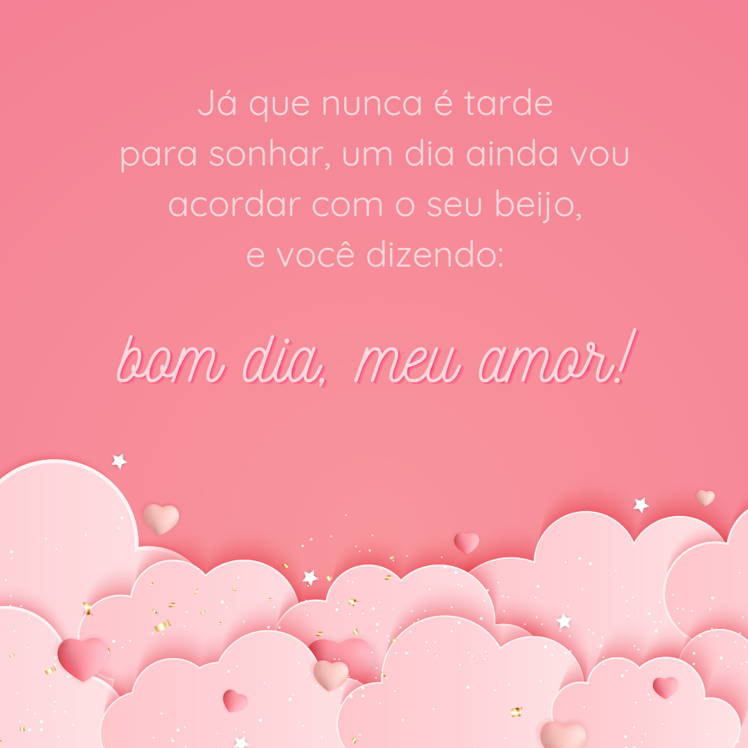 Já que nunca é tarde para sonhar, um dia ainda vou acordar com o seu beijo, e você dizendo: bom dia, meu amor!