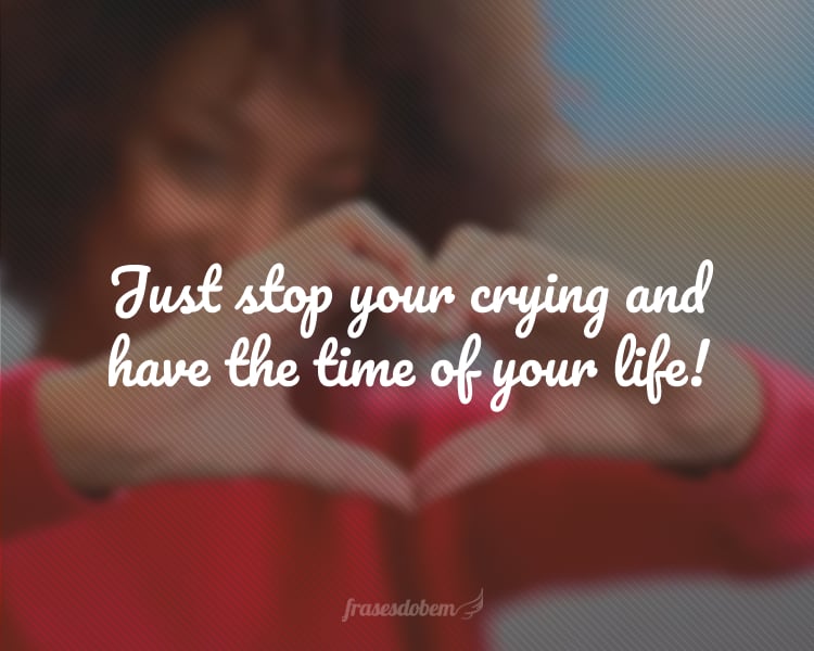 Just stop your crying and have the time of your life!
(Pare de chorar e tenha o melhor momento da sua vida!)