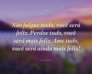 Não julgue nada, você será feliz. Perdoe tudo, você será mais feliz. Ame tudo, você será ainda mais feliz!