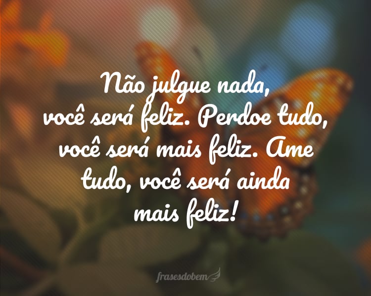 Não julgue nada, você será feliz. Perdoe tudo, você será mais feliz. Ame tudo, você será ainda mais feliz!