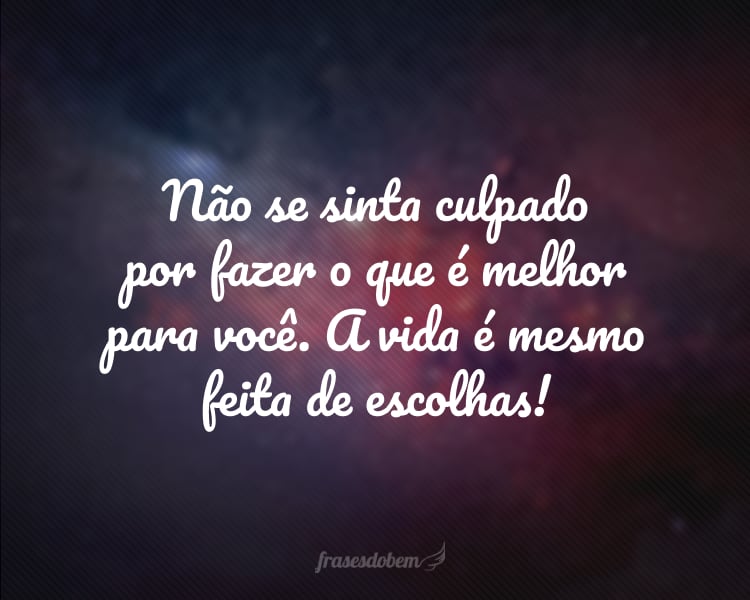 Não se sinta culpado por fazer o que é melhor para você. A vida é mesmo feita de escolhas!