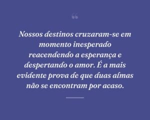 Nossos destinos cruzaram-se em momento inesperado reacendendo a esperança e despertando o amor. É a mais evidente prova de que duas almas não se encontram por acaso.