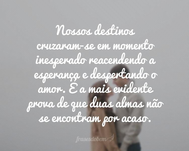 Nossos destinos cruzaram-se em momento inesperado reacendendo a esperança e despertando o amor. É a mais evidente prova de que duas almas não se encontram por acaso.