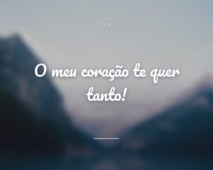 O meu coração te quer tanto!
