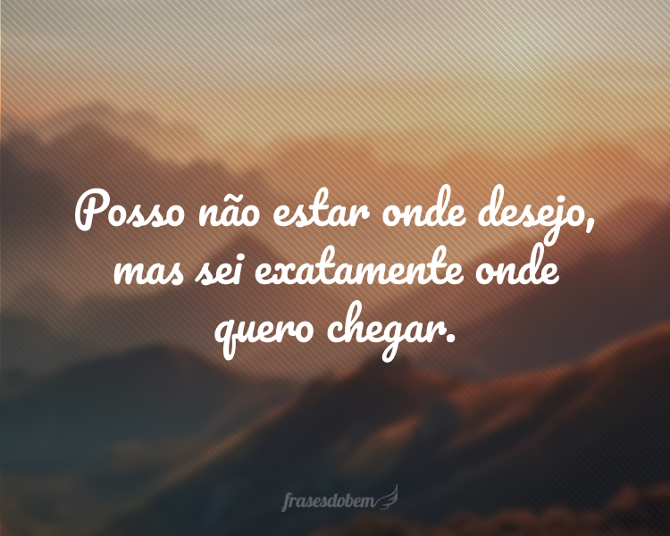 Posso não estar onde desejo, mas sei exatamente onde quero chegar.