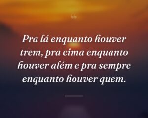 Pra lá enquanto houver trem, pra cima enquanto houver além e pra sempre enquanto houver quem.