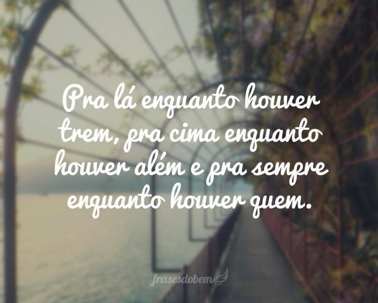 Pra lá enquanto houver trem, pra cima enquanto houver além e pra sempre enquanto houver quem.