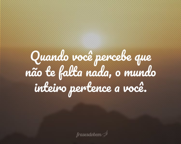 Quando você percebe que não te falta nada, o mundo inteiro pertence a você.