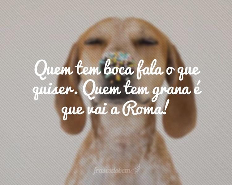 Quem tem boca fala o que quiser. Quem tem grana é que vai a Roma!