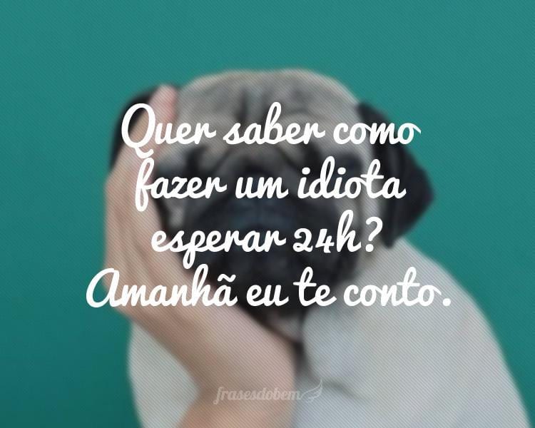 Quer saber como fazer um idiota esperar 24h? Amanhã eu te conto.