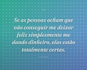 Se as pessoas acham que vão conseguir me deixar feliz simplesmente me dando dinheiro, elas estão totalmente certas.