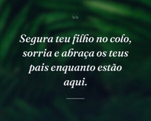 Segura teu filho no colo, sorria e abraça os teus pais enquanto estão aqui.