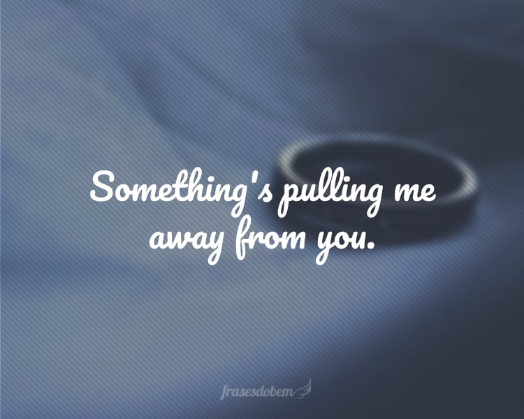 Something's pulling me away from you.
(Alguma coisa está me afastando de você.)