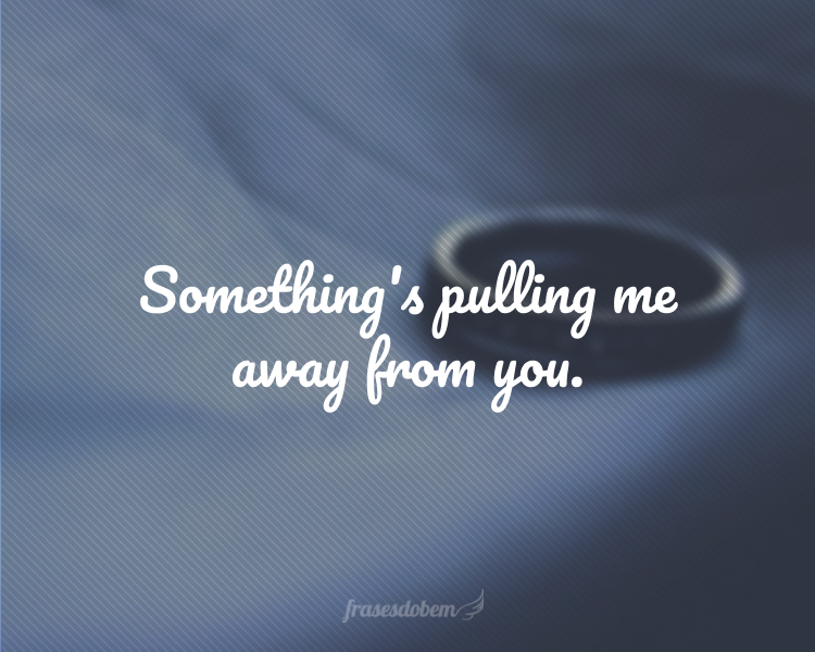 Something's pulling me away from you.
(Alguma coisa está me afastando de você.)