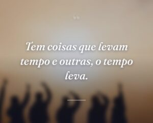 Tem coisas que levam tempo e outras, o tempo leva.