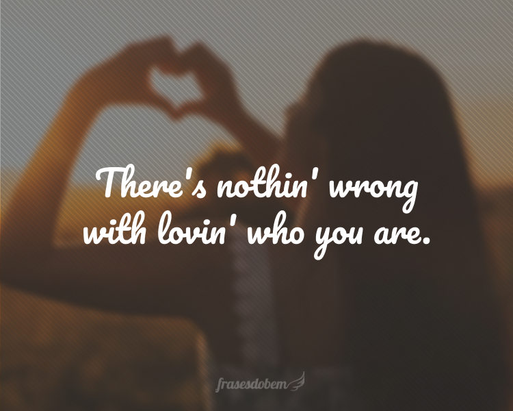 There's nothin' wrong with lovin' who you are.
(Não há nada de errado em amar quem você é.)