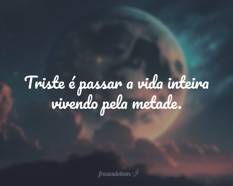 Triste é passar a vida inteira vivendo pela metade.