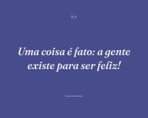 Uma coisa é fato: a gente existe para ser feliz!